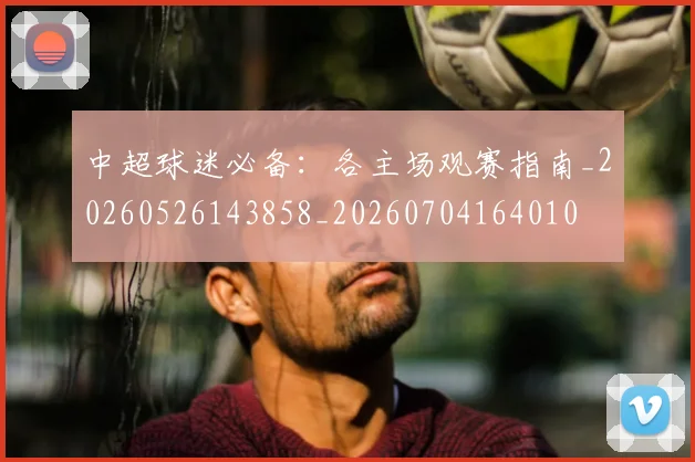 中超球迷必备:各主场观赛指南_20260526143858_20260704164010
