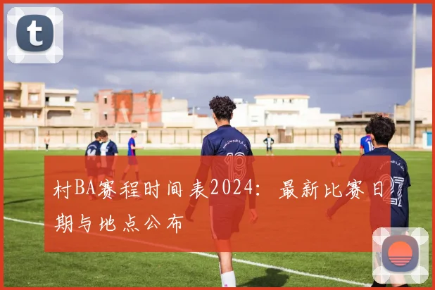 村BA赛程时间表2024：最新比赛日期与地点公布