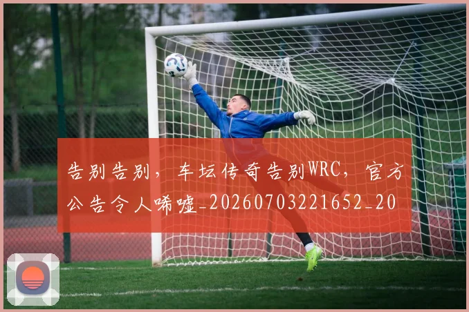 告别告别，车坛传奇告别WRC，官方公告令人唏嘘_20260703221652_20260718210032