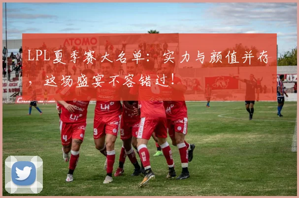 LPL夏季赛大名单：实力与颜值并存，这场盛宴不容错过！
