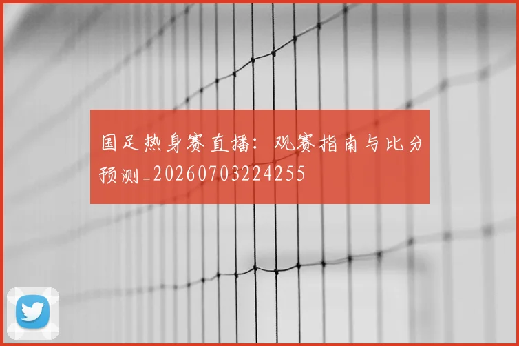 国足热身赛直播:观赛指南与比分预测_20260703224255