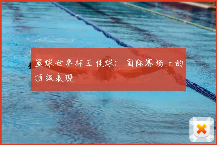 篮球世界杯五佳球:国际赛场上的顶级表现