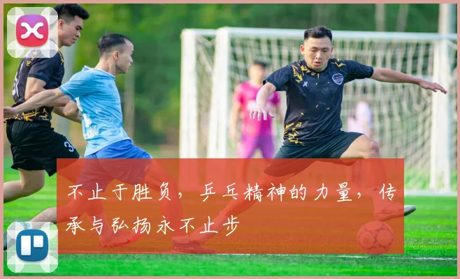不止于胜负，乒乓精神的力量，传承与弘扬永不止步