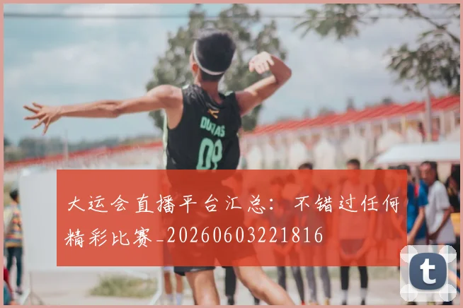 大运会直播平台汇总：不错过任何精彩比赛_20260603221816