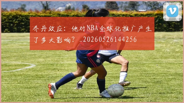 乔丹效应：他对NBA全球化推广产生了多大影响？_20260526144256