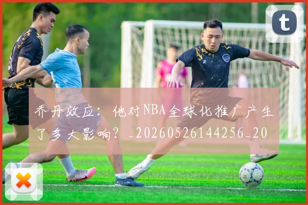 乔丹效应：他对NBA全球化推广产生了多大影响？_20260526144256_20260704164307_20260716192156