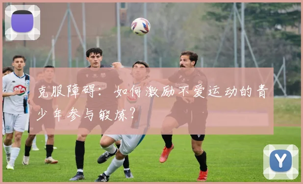 克服障碍:如何激励不爱运动的青少年参与锻炼?