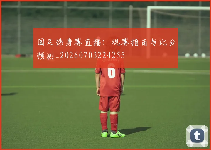 国足热身赛直播：观赛指南与比分预测_20260703224255