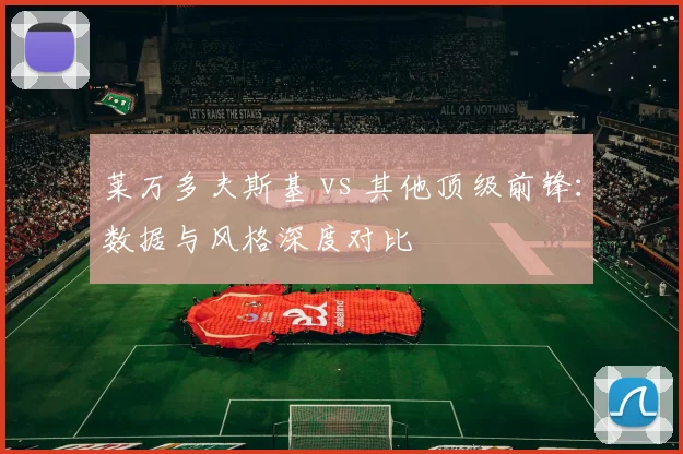 莱万多夫斯基 vs 其他顶级前锋：数据与风格深度对比