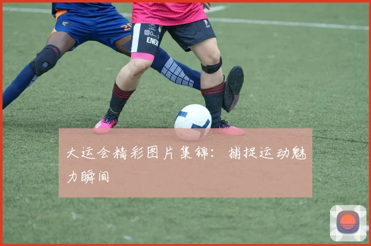 大运会精彩图片集锦：捕捉运动魅力瞬间