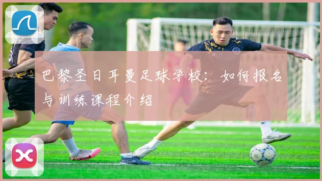 巴黎圣日耳曼足球学校:如何报名与训练课程介绍