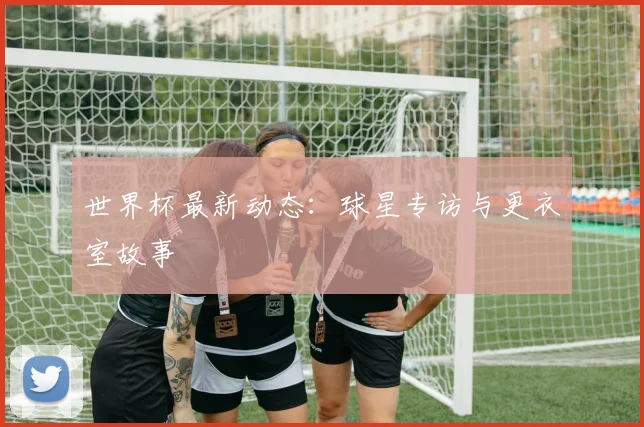 世界杯最新动态：球星专访与更衣室故事