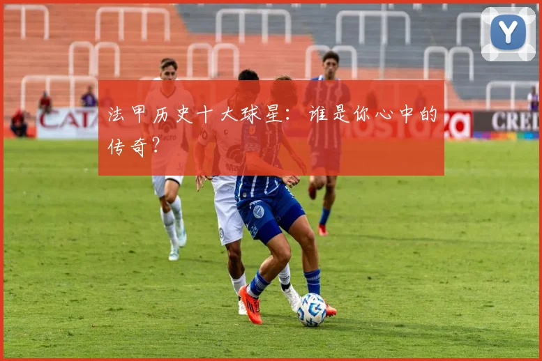 法甲历史十大球星:谁是你心中的传奇?