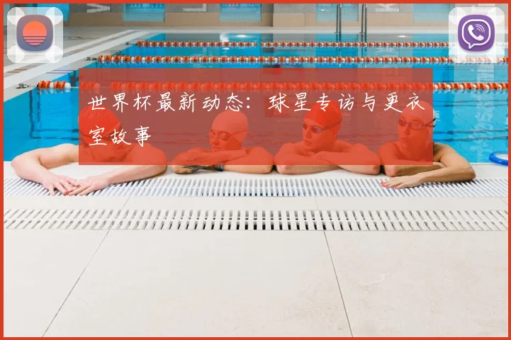 世界杯最新动态：球星专访与更衣室故事