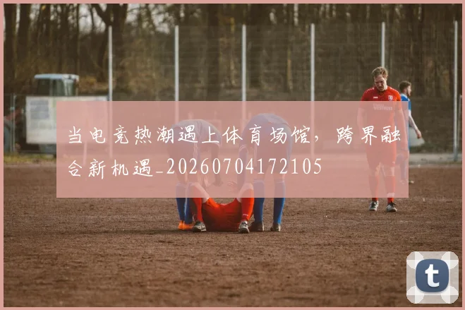 当电竞热潮遇上体育场馆，跨界融合新机遇_20260704172105