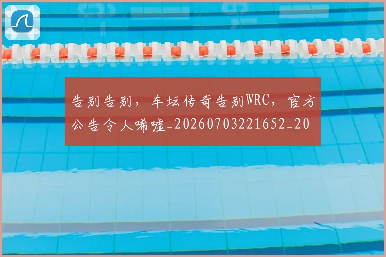 告别告别，车坛传奇告别WRC，官方公告令人唏嘘_20260703221652_20260718210032