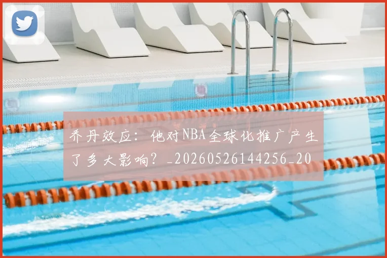 乔丹效应:他对NBA全球化推广产生了多大影响?_20260526144256_20260704164307_20260716192156
