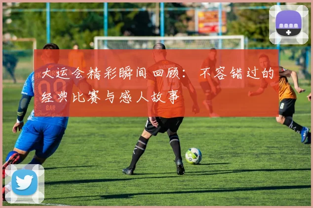 大运会精彩瞬间回顾：不容错过的经典比赛与感人故事