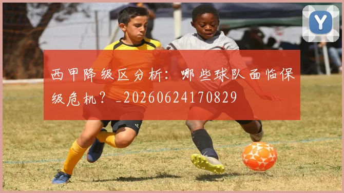 西甲降级区分析：哪些球队面临保级危机？_20260624170829