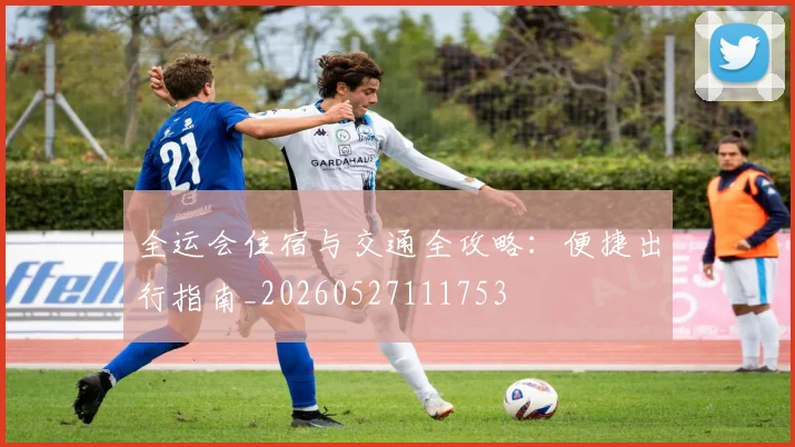 全运会住宿与交通全攻略:便捷出行指南_20260527111753