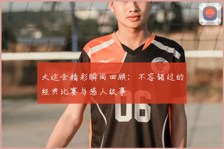大运会精彩瞬间回顾:不容错过的经典比赛与感人故事
