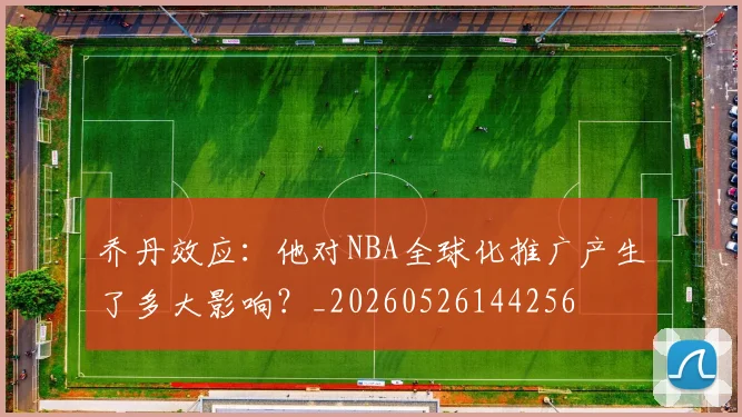 乔丹效应：他对NBA全球化推广产生了多大影响？_20260526144256